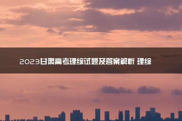 2023甘肃高考理综试题及答案解析 理综真题试卷