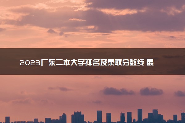 2023广东二本大学排名及录取分数线 最低位次是多少