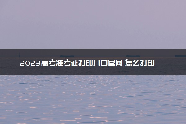 2023高考准考证打印入口官网 怎么打印