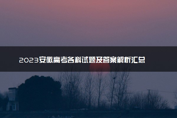 2023安徽高考各科试题及答案解析汇总 各科目真题试卷