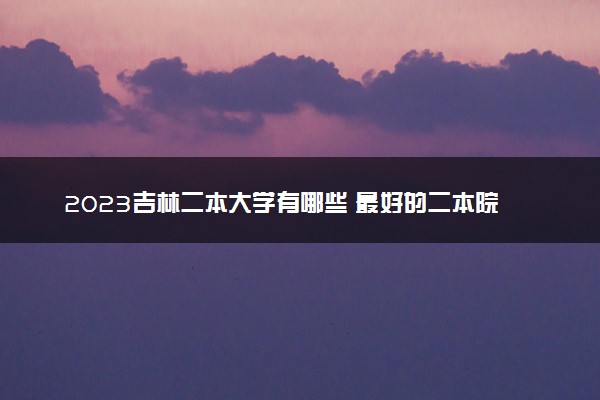 2023吉林二本大学有哪些 最好的二本院校名单