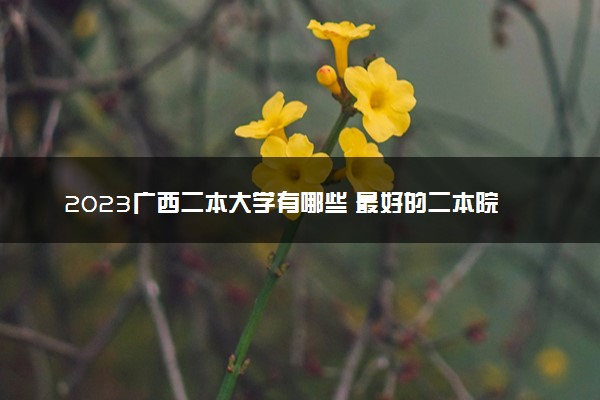 2023广西二本大学有哪些 最好的二本院校名单