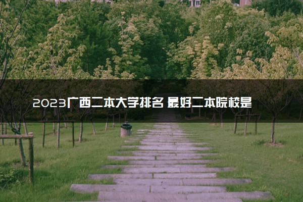 2023广西二本大学排名 最好二本院校是哪几个