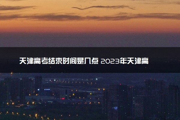 天津高考结束时间是几点 2023年天津高考时间及科目安排