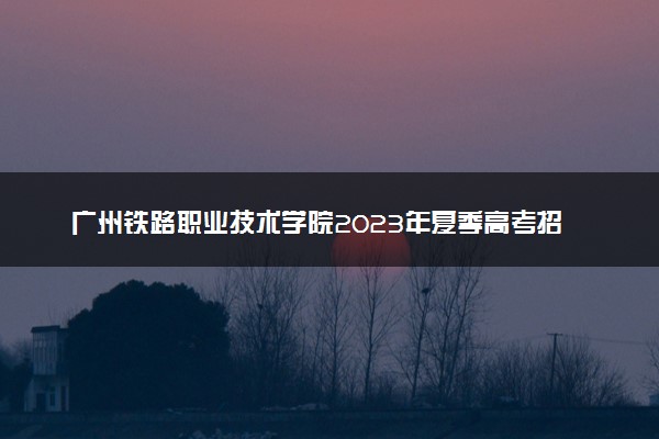 广州铁路职业技术学院2023年夏季高考招生章程