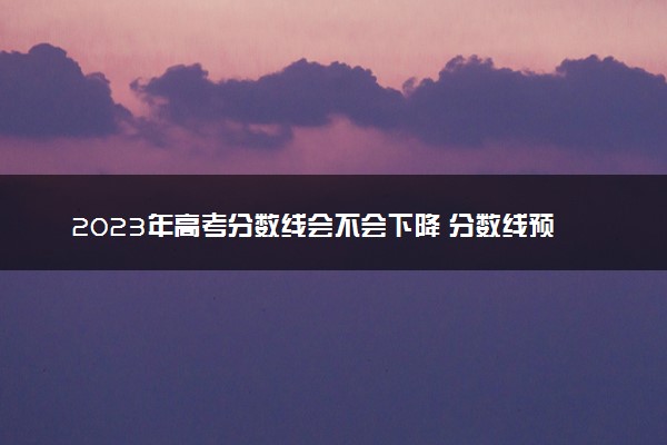 2023年高考分数线会不会下降 分数线预测