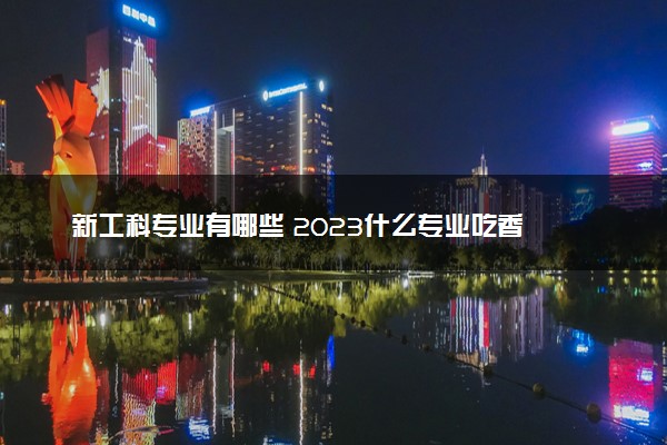 新工科专业有哪些 2023什么专业吃香