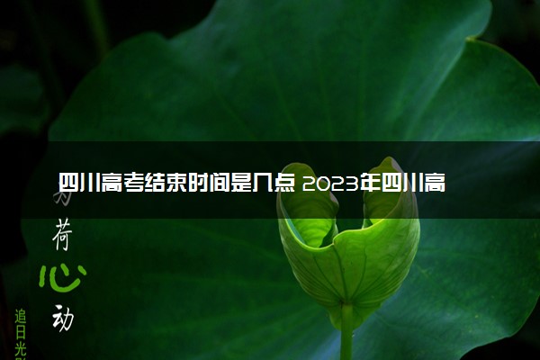 四川高考结束时间是几点 2023年四川高考时间及科目安排