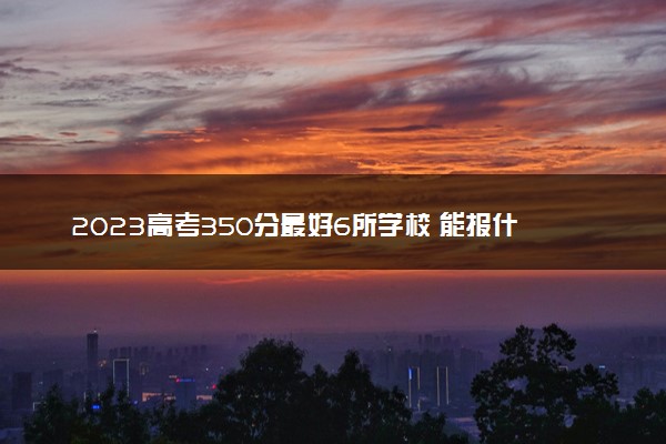 2023高考350分最好6所学校 能报什么院校