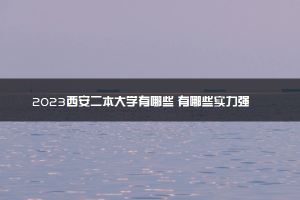 2023西安二本大学有哪些 有哪些实力强的好大学