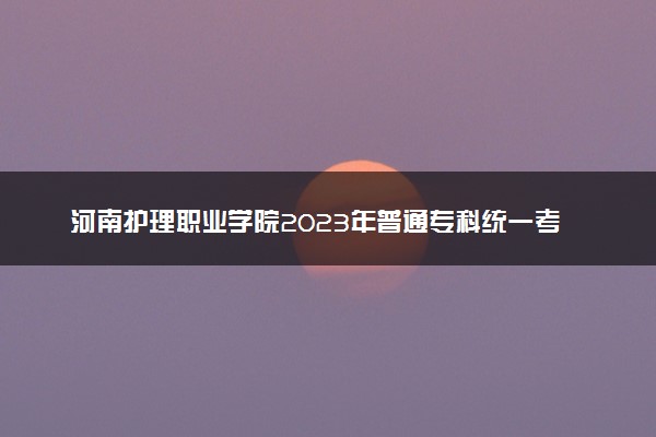 河南护理职业学院2023年普通专科统一考试招生章程