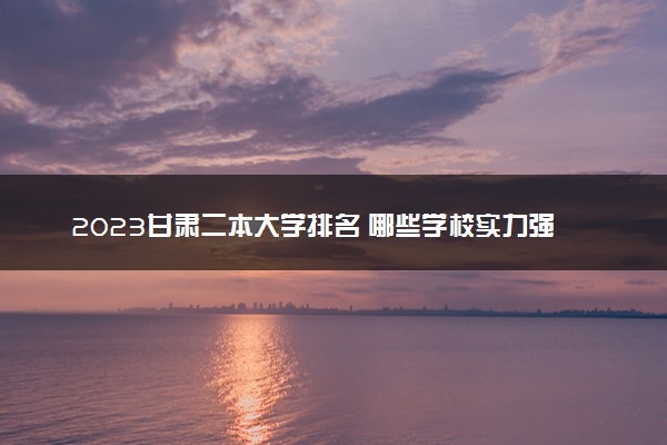 2023甘肃二本大学排名 哪些学校实力强