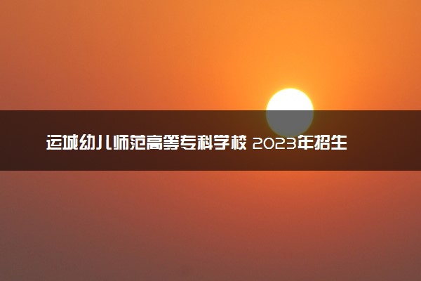 运城幼儿师范高等专科学校 2023年招生章程