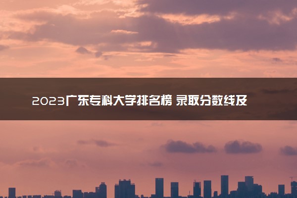 2023广东专科大学排名榜 录取分数线及位次是多少