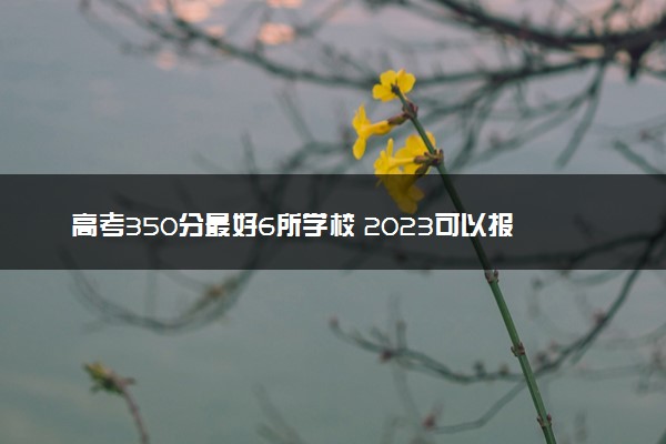 高考350分最好6所学校 2023可以报哪些院校