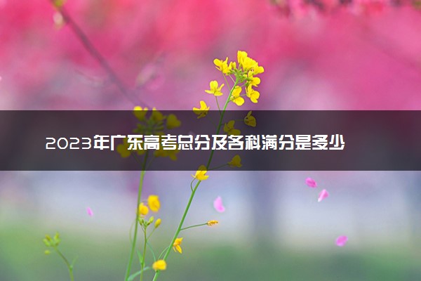 2023年广东高考总分及各科满分是多少 分数构成