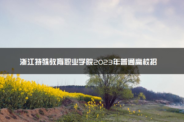 浙江特殊教育职业学院2023年普通高校招生章程