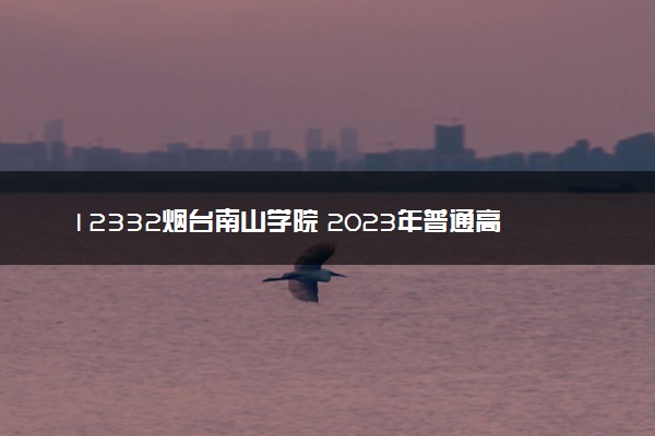 12332烟台南山学院 2023年普通高等教育招生章程