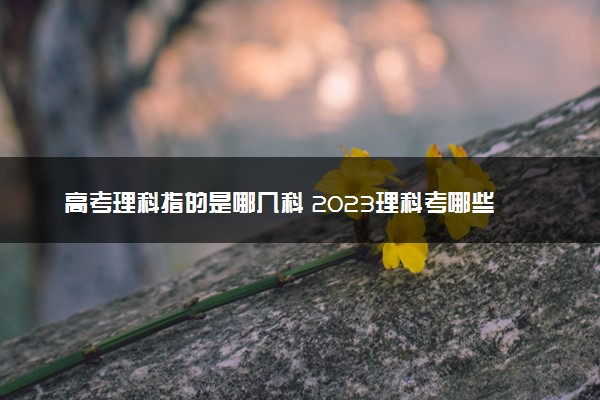 高考理科指的是哪几科 2023理科考哪些科目