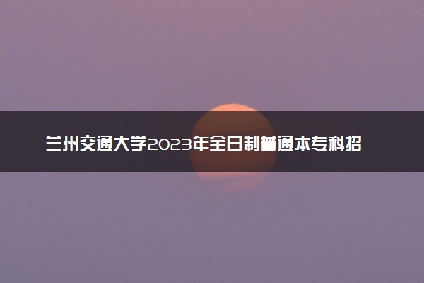 兰州交通大学2023年全日制普通本专科招生章程