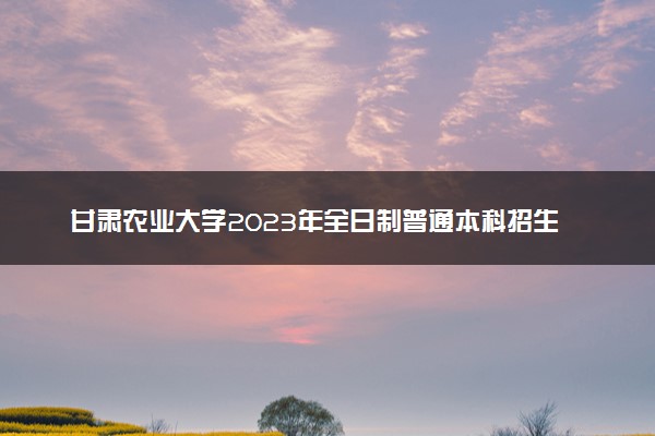 甘肃农业大学2023年全日制普通本科招生章程