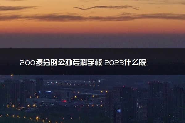 200多分的公办专科学校 2023什么院校值得报考