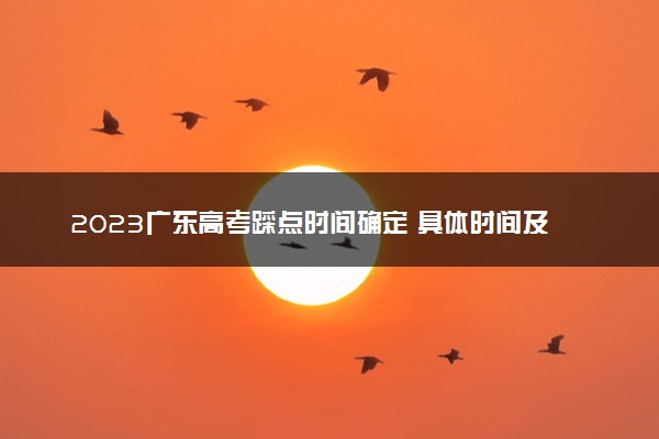 2023广东高考踩点时间确定 具体时间及流程是怎样的