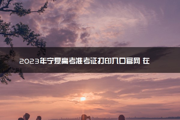 2023年宁夏高考准考证打印入口官网 在哪里打印准考证