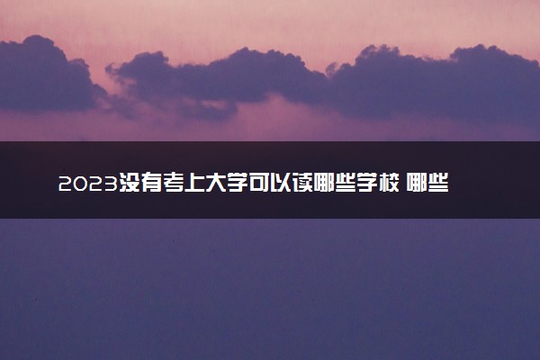 2023没有考上大学可以读哪些学校 哪些值得推荐