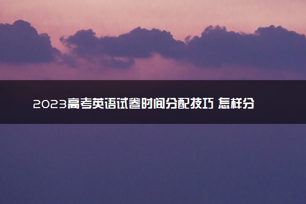 2023高考英语试卷时间分配技巧 怎样分配合适