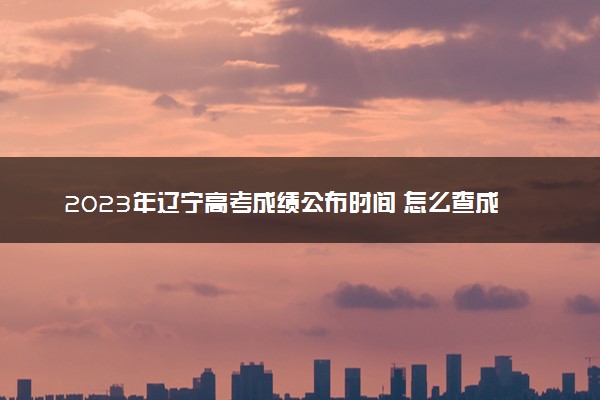 2023年辽宁高考成绩公布时间 怎么查成绩