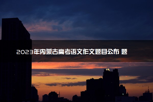 2023年内蒙古高考语文作文题目公布 题目是什么