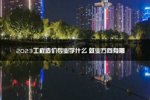 2023工程造价专业学什么 就业方向有哪些