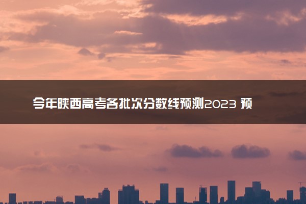 今年陕西高考各批次分数线预测2023 预计本专科分数线