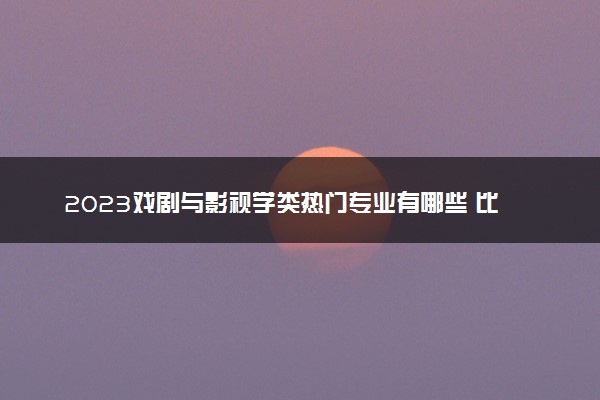 2023戏剧与影视学类热门专业有哪些 比较好的专业