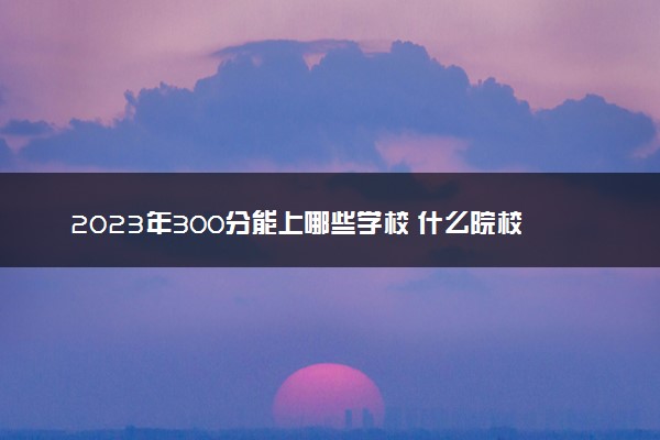 2023年300分能上哪些学校 什么院校比较好