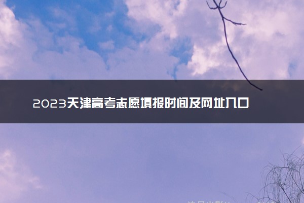 2023天津高考志愿填报时间及网址入口 具体填报流程