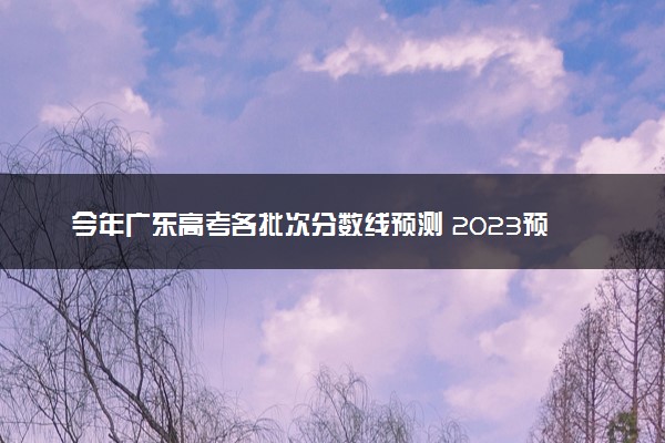 今年广东高考各批次分数线预测 2023预计本专科分数线