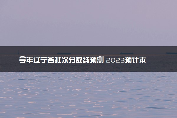 今年辽宁各批次分数线预测 2023预计本专科分数线