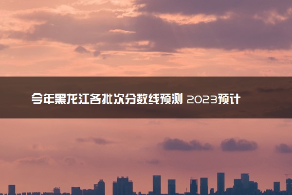 今年黑龙江各批次分数线预测 2023预计本专科分数线