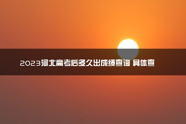 2023河北高考后多久出成绩查询 具体查分时间几点钟