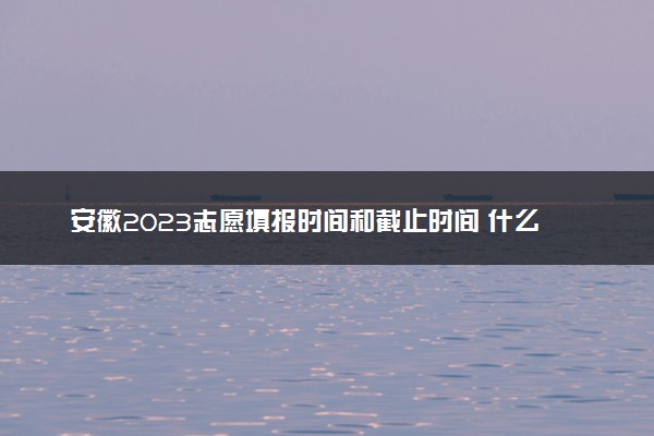 安徽2023志愿填报时间和截止时间 什么时候结束