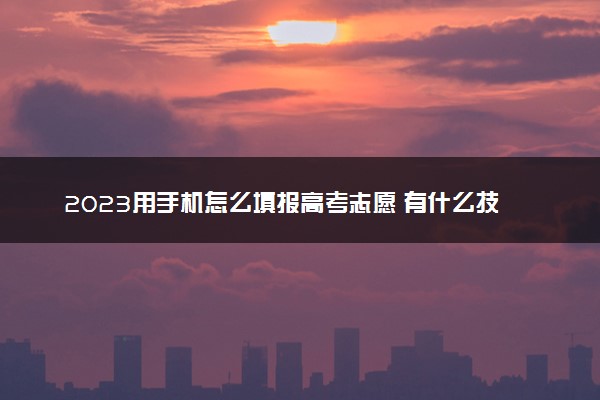 2023用手机怎么填报高考志愿 有什么技巧