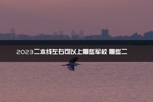 2023二本线左右可以上哪些军校 哪些二本军校不错