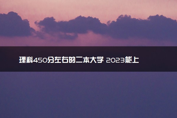 理科450分左右的二本大学 2023能上的大学推荐