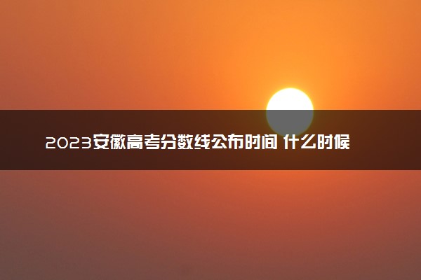 2023安徽高考分数线公布时间 什么时候出分