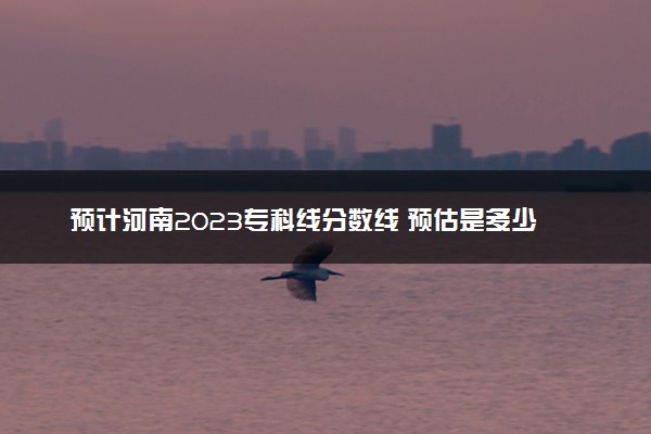 预计河南2023专科线分数线 预估是多少分