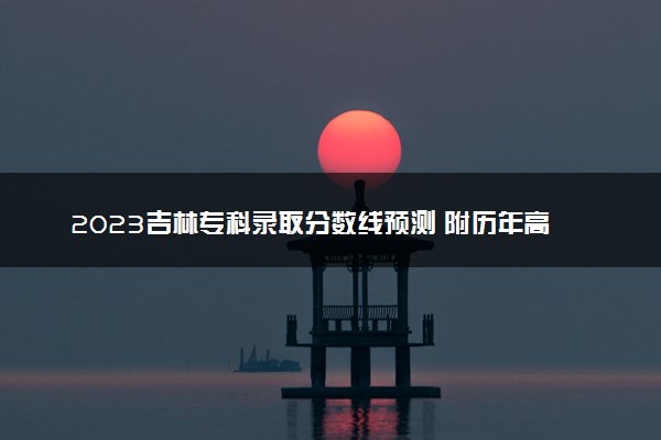 2023吉林专科录取分数线预测 附历年高考录取分数线