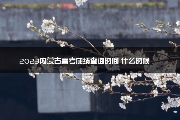 2023内蒙古高考成绩查询时间 什么时候查分