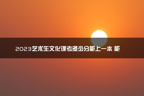 2023艺术生文化课考多少分能上一本 能考的大学有哪些